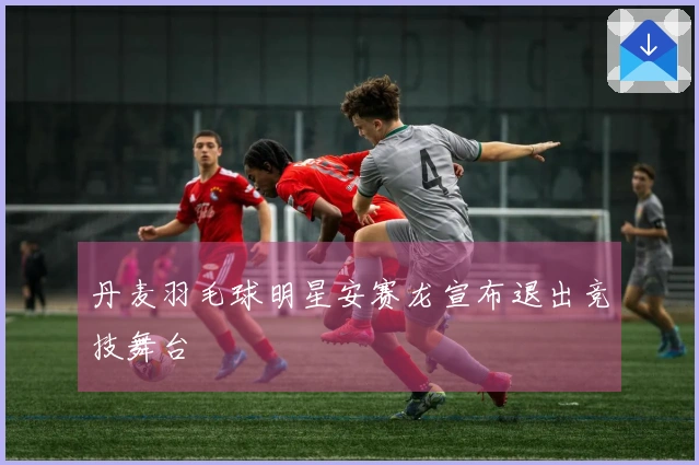 丹麦羽毛球明星安赛龙宣布退出竞技舞台