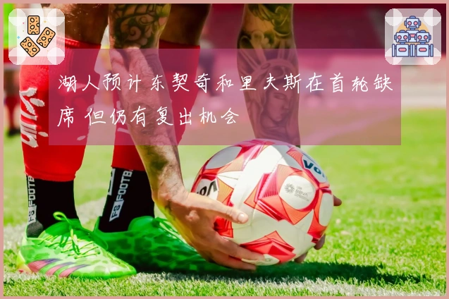 湖人预计东契奇和里夫斯在首轮缺席 但仍有复出机会