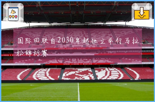 国际田联自2030年起独立举行马拉松锦标赛