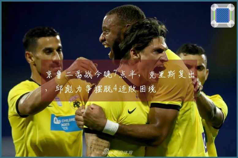 京鲁二番战今晚7点半，克里斯复出，邱彪力争摆脱4连败困境