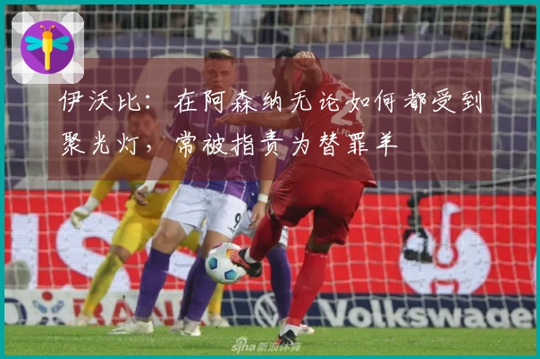 伊沃比：在阿森纳无论如何都受到聚光灯，常被指责为替罪羊