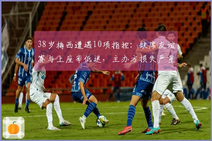 38岁梅西遭遇10项指控：缺席友谊赛与上座率低迷，主办方损失严重
