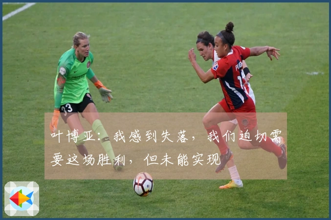 叶博亚：我感到失落，我们迫切需要这场胜利，但未能实现
