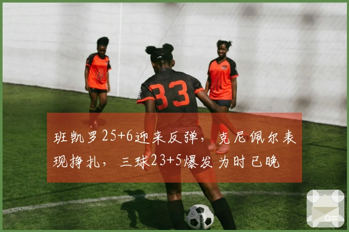 班凯罗25+6迎来反弹，克尼佩尔表现挣扎，三球23+5爆发为时已晚