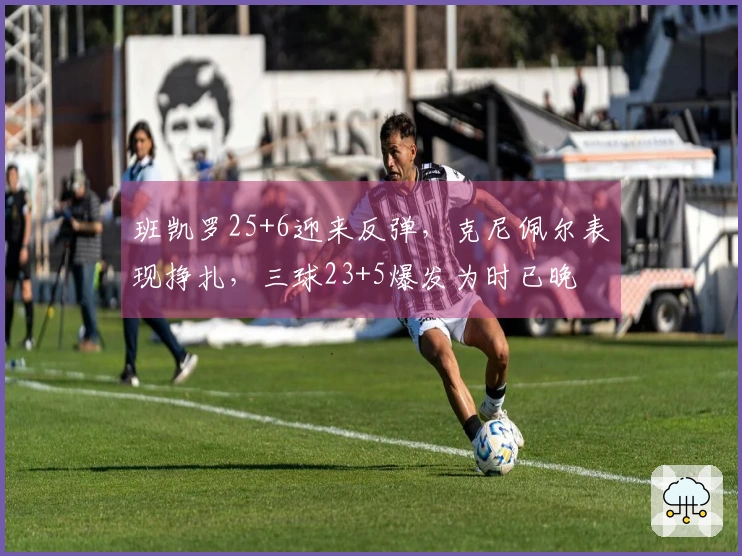 班凯罗25+6迎来反弹，克尼佩尔表现挣扎，三球23+5爆发为时已晚