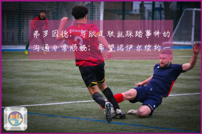 弗罗因德：与欧足联就踩踏事件的沟通非常顺畅；希望诺伊尔续约一年