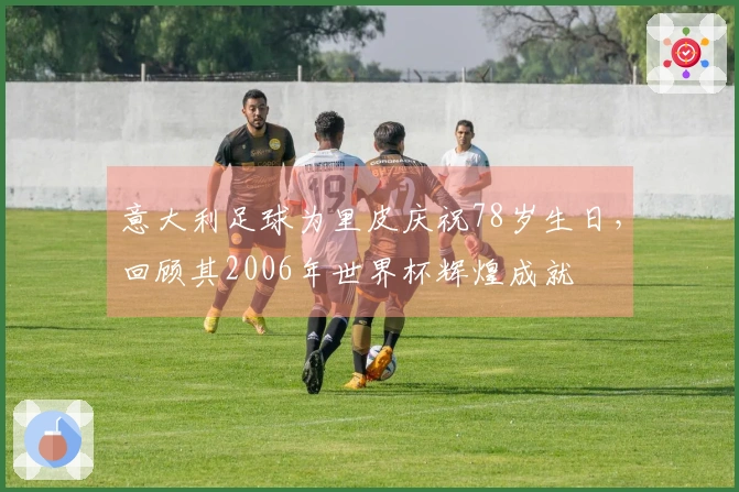 意大利足球为里皮庆祝78岁生日，回顾其2006年世界杯辉煌成就