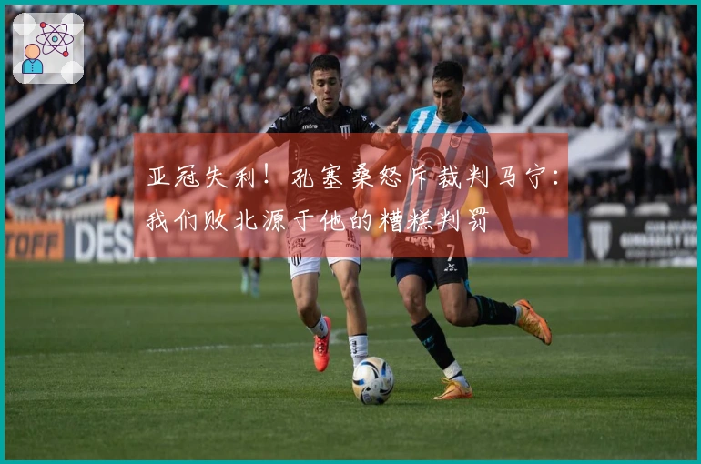 亚冠失利！孔塞桑怒斥裁判马宁：我们败北源于他的糟糕判罚