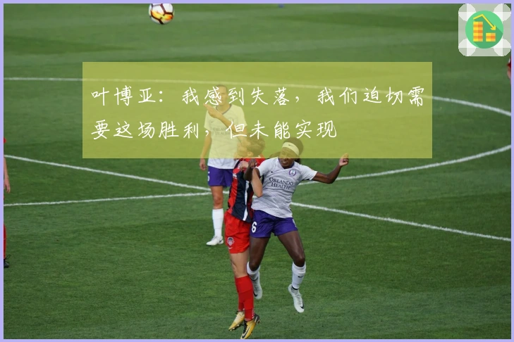 叶博亚：我感到失落，我们迫切需要这场胜利，但未能实现